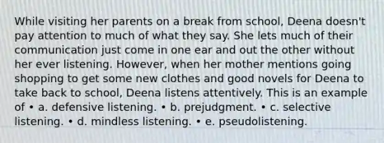 While visiting her parents on a break from school, Deena doesn't pay attention to much of what they say. She lets much of their communication just come in one ear and out the other without her ever listening. However, when her mother mentions going shopping to get some new clothes and good novels for Deena to take back to school, Deena listens attentively. This is an example of • a. defensive listening. • b. prejudgment. • c. selective listening. • d. mindless listening. • e. pseudolistening.