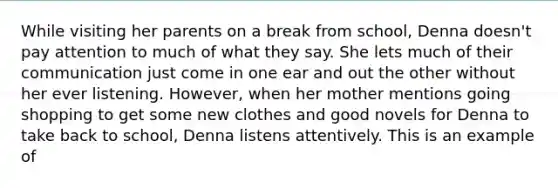 While visiting her parents on a break from school, Denna doesn't pay attention to much of what they say. She lets much of their communication just come in one ear and out the other without her ever listening. However, when her mother mentions going shopping to get some new clothes and good novels for Denna to take back to school, Denna listens attentively. This is an example of