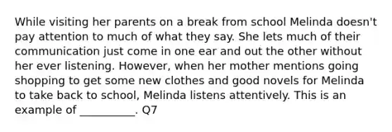 While visiting her parents on a break from school Melinda doesn't pay attention to much of what they say. She lets much of their communication just come in one ear and out the other without her ever listening. However, when her mother mentions going shopping to get some new clothes and good novels for Melinda to take back to school, Melinda listens attentively. This is an example of __________. Q7