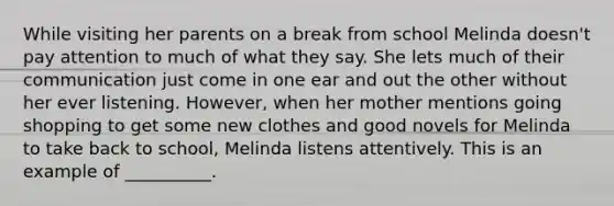 While visiting her parents on a break from school Melinda doesn't pay attention to much of what they say. She lets much of their communication just come in one ear and out the other without her ever listening. However, when her mother mentions going shopping to get some new clothes and good novels for Melinda to take back to school, Melinda listens attentively. This is an example of __________.