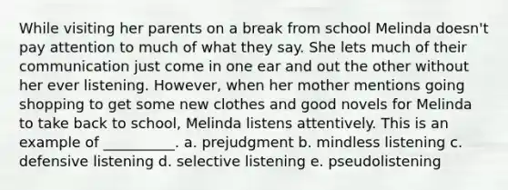 While visiting her parents on a break from school Melinda doesn't pay attention to much of what they say. She lets much of their communication just come in one ear and out the other without her ever listening. However, when her mother mentions going shopping to get some new clothes and good novels for Melinda to take back to school, Melinda listens attentively. This is an example of __________. a. prejudgment b. mindless listening c. defensive listening d. selective listening e. pseudolistening