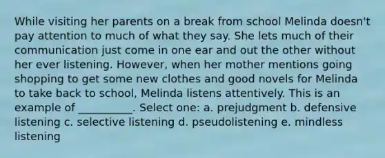 While visiting her parents on a break from school Melinda doesn't pay attention to much of what they say. She lets much of their communication just come in one ear and out the other without her ever listening. However, when her mother mentions going shopping to get some new clothes and good novels for Melinda to take back to school, Melinda listens attentively. This is an example of __________. Select one: a. prejudgment b. defensive listening c. selective listening d. pseudolistening e. mindless listening