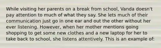 While visiting her parents on a break from school, Vanda doesn't pay attention to much of what they say. She lets much of their communication just go in one ear and out the other without her ever listening. However, when her mother mentions going shopping to get some new clothes and a new laptop for her to take back to school, she listens attentively. This is an example of: