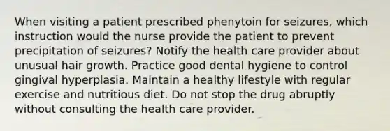 When visiting a patient prescribed phenytoin for seizures, which instruction would the nurse provide the patient to prevent precipitation of seizures? Notify the health care provider about unusual hair growth. Practice good dental hygiene to control gingival hyperplasia. Maintain a healthy lifestyle with regular exercise and nutritious diet. Do not stop the drug abruptly without consulting the health care provider.