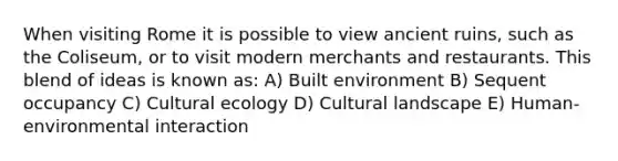When visiting Rome it is possible to view ancient ruins, such as the Coliseum, or to visit modern merchants and restaurants. This blend of ideas is known as: A) Built environment B) Sequent occupancy C) Cultural ecology D) Cultural landscape E) Human-environmental interaction