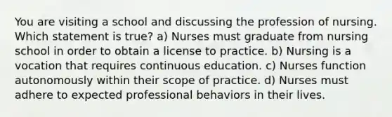 You are visiting a school and discussing the profession of nursing. Which statement is true? a) Nurses must graduate from nursing school in order to obtain a license to practice. b) Nursing is a vocation that requires continuous education. c) Nurses function autonomously within their scope of practice. d) Nurses must adhere to expected professional behaviors in their lives.