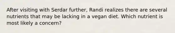 After visiting with Serdar further, Randi realizes there are several nutrients that may be lacking in a vegan diet. Which nutrient is most likely a concern?