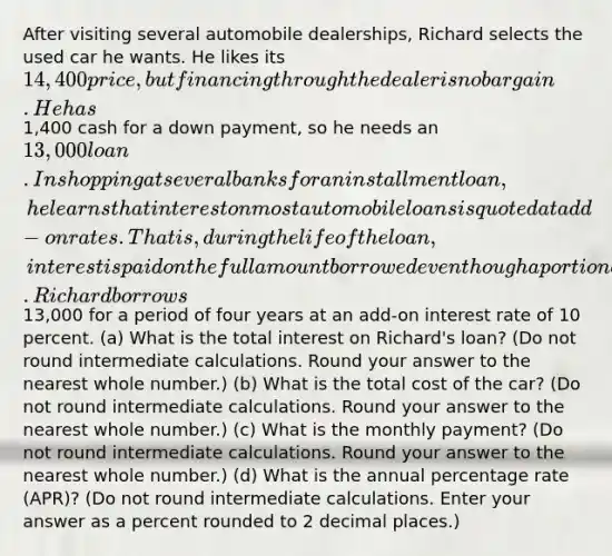 After visiting several automobile dealerships, Richard selects the used car he wants. He likes its 14,400 price, but financing through the dealer is no bargain. He has1,400 cash for a down payment, so he needs an 13,000 loan. In shopping at several banks for an installment loan, he learns that interest on most automobile loans is quoted at add-on rates. That is, during the life of the loan, interest is paid on the full amount borrowed even though a portion of the principal has been paid back. Richard borrows13,000 for a period of four years at an add-on interest rate of 10 percent. (a) What is the total interest on Richard's loan? (Do not round intermediate calculations. Round your answer to the nearest whole number.) (b) What is the total cost of the car? (Do not round intermediate calculations. Round your answer to the nearest whole number.) (c) What is the monthly payment? (Do not round intermediate calculations. Round your answer to the nearest whole number.) (d) What is the annual percentage rate (APR)? (Do not round intermediate calculations. Enter your answer as a percent rounded to 2 decimal places.)