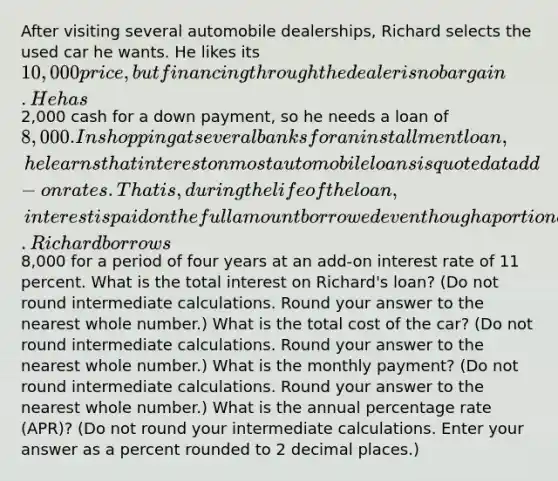 After visiting several automobile dealerships, Richard selects the used car he wants. He likes its 10,000 price, but financing through the dealer is no bargain. He has2,000 cash for a down payment, so he needs a loan of 8,000. In shopping at several banks for an installment loan, he learns that interest on most automobile loans is quoted at add-on rates. That is, during the life of the loan, interest is paid on the full amount borrowed even though a portion of the principal has been paid back. Richard borrows8,000 for a period of four years at an add-on interest rate of 11 percent. What is the total interest on Richard's loan? (Do not round intermediate calculations. Round your answer to the nearest whole number.) What is the total cost of the car? (Do not round intermediate calculations. Round your answer to the nearest whole number.) What is the monthly payment? (Do not round intermediate calculations. Round your answer to the nearest whole number.) What is the annual percentage rate (APR)? (Do not round your intermediate calculations. Enter your answer as a percent rounded to 2 decimal places.)