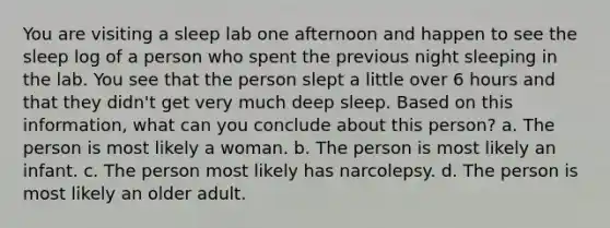 You are visiting a sleep lab one afternoon and happen to see the sleep log of a person who spent the previous night sleeping in the lab. You see that the person slept a little over 6 hours and that they didn't get very much deep sleep. Based on this information, what can you conclude about this person? a. The person is most likely a woman. b. The person is most likely an infant. c. The person most likely has narcolepsy. d. The person is most likely an older adult.