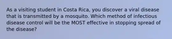 As a visiting student in Costa Rica, you discover a viral disease that is transmitted by a mosquito. Which method of infectious disease control will be the MOST effective in stopping spread of the disease?