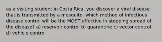 as a visiting student in Costa Rica, you discover a viral disease that is transmitted by a mosquito. which method of infectious disease control will be the MOST effective in stopping spread of the disease? a) reservoir control b) quarantine c) vector control d) vehicle control