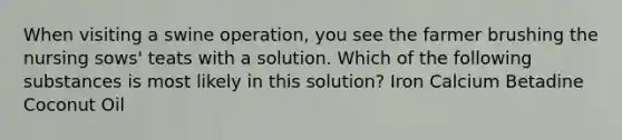 When visiting a swine operation, you see the farmer brushing the nursing sows' teats with a solution. Which of the following substances is most likely in this solution? Iron Calcium Betadine Coconut Oil