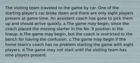 The visiting team traveled to the game by car. One of the starting player's car broke down and there are only eight players present at game time. An assistant coach has gone to pick them up and should arrive quickly. a.The game may begin, since the coach placed the missing starter in the No. 9 position in the lineup. b.The game may begin, but the coach is restricted to the bench for having the confusion. c.The game may begin if the home team's coach has no problem starting the game with eight players. d.The game may not start until the visiting team has nine players present.