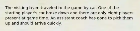 The visiting team traveled to the game by car. One of the starting player's car broke down and there are only eight players present at game time. An assistant coach has gone to pick them up and should arrive quickly.