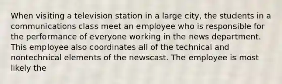 When visiting a television station in a large city, the students in a communications class meet an employee who is responsible for the performance of everyone working in the news department. This employee also coordinates all of the technical and nontechnical elements of the newscast. The employee is most likely the