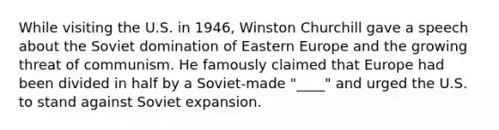 While visiting the U.S. in 1946, Winston Churchill gave a speech about the Soviet domination of Eastern Europe and the growing threat of communism. He famously claimed that Europe had been divided in half by a Soviet-made "____" and urged the U.S. to stand against Soviet expansion.