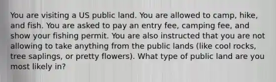 You are visiting a US public land. You are allowed to camp, hike, and fish. You are asked to pay an entry fee, camping fee, and show your fishing permit. You are also instructed that you are not allowing to take anything from the public lands (like cool rocks, tree saplings, or pretty flowers). What type of public land are you most likely in?