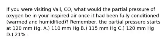 If you were visiting Vail, CO, what would the partial pressure of oxygen be in your inspired air once it had been fully conditioned (warmed and humidified)? Remember, the partial pressure starts at 120 mm Hg. A.) 110 mm Hg B.) 115 mm Hg C.) 120 mm Hg D.) 21% -