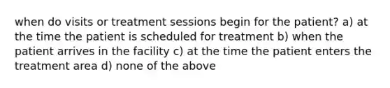 when do visits or treatment sessions begin for the patient? a) at the time the patient is scheduled for treatment b) when the patient arrives in the facility c) at the time the patient enters the treatment area d) none of the above