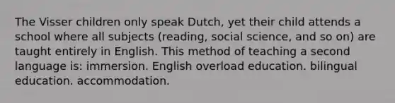 The Visser children only speak Dutch, yet their child attends a school where all subjects (reading, social science, and so on) are taught entirely in English. This method of teaching a second language is: immersion. English overload education. bilingual education. accommodation.