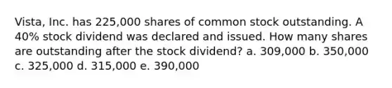 Vista, Inc. has 225,000 shares of common stock outstanding. A 40% stock dividend was declared and issued. How many shares are outstanding after the stock dividend? a. 309,000 b. 350,000 c. 325,000 d. 315,000 e. 390,000