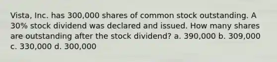 Vista, Inc. has 300,000 shares of common stock outstanding. A 30% stock dividend was declared and issued. How many shares are outstanding after the stock dividend? a. 390,000 b. 309,000 c. 330,000 d. 300,000