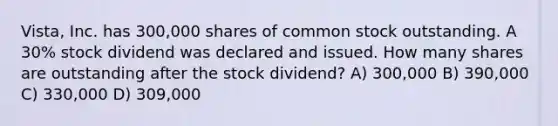 Vista, Inc. has 300,000 shares of common stock outstanding. A 30% stock dividend was declared and issued. How many shares are outstanding after the stock dividend? A) 300,000 B) 390,000 C) 330,000 D) 309,000