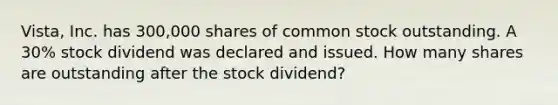 Vista, Inc. has 300,000 shares of common stock outstanding. A 30% stock dividend was declared and issued. How many shares are outstanding after the stock dividend?