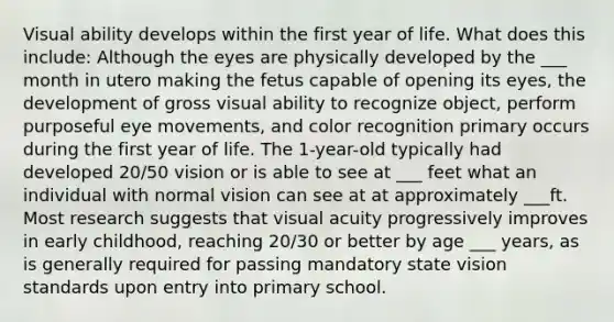 Visual ability develops within the first year of life. What does this include: Although the eyes are physically developed by the ___ month in utero making the fetus capable of opening its eyes, the development of gross visual ability to recognize object, perform purposeful eye movements, and color recognition primary occurs during the first year of life. The 1-year-old typically had developed 20/50 vision or is able to see at ___ feet what an individual with normal vision can see at at approximately ___ft. Most research suggests that visual acuity progressively improves in early childhood, reaching 20/30 or better by age ___ years, as is generally required for passing mandatory state vision standards upon entry into primary school.