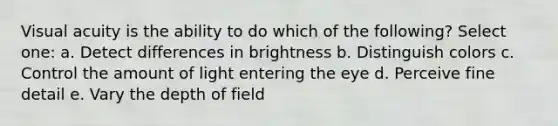 Visual acuity is the ability to do which of the following? Select one: a. Detect differences in brightness b. Distinguish colors c. Control the amount of light entering the eye d. Perceive fine detail e. Vary the depth of field