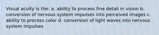 Visual acuity is the: a. ability to process fine detail in vision b. conversion of nervous system impulses into perceived images c. ability to process color d. conversion of light waves into nervous system impulses