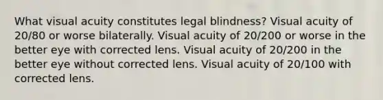 What visual acuity constitutes legal blindness? Visual acuity of 20/80 or worse bilaterally. Visual acuity of 20/200 or worse in the better eye with corrected lens. Visual acuity of 20/200 in the better eye without corrected lens. Visual acuity of 20/100 with corrected lens.