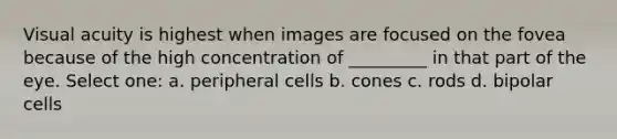 Visual acuity is highest when images are focused on the fovea because of the high concentration of _________ in that part of the eye. Select one: a. peripheral cells b. cones c. rods d. bipolar cells