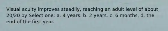 Visual acuity improves steadily, reaching an adult level of about 20/20 by Select one: a. 4 years. b. 2 years. c. 6 months. d. the end of the first year.