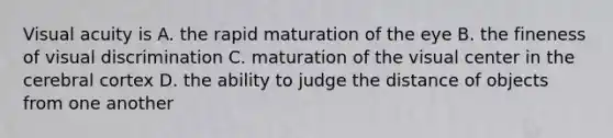 Visual acuity is A. the rapid maturation of the eye B. the fineness of visual discrimination C. maturation of the visual center in the cerebral cortex D. the ability to judge the distance of objects from one another