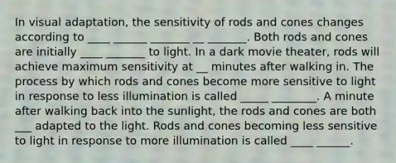 In visual adaptation, the sensitivity of rods and cones changes according to ____ ______ _______ __ _______. Both rods and cones are initially ____ _______ to light. In a dark movie theater, rods will achieve maximum sensitivity at __ minutes after walking in. The process by which rods and cones become more sensitive to light in response to less illumination is called _____ ________. A minute after walking back into the sunlight, the rods and cones are both ___ adapted to the light. Rods and cones becoming less sensitive to light in response to more illumination is called ____ ______.