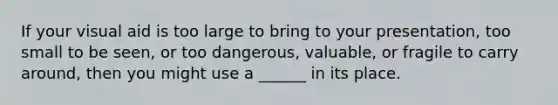 If your visual aid is too large to bring to your presentation, too small to be seen, or too dangerous, valuable, or fragile to carry around, then you might use a ______ in its place.