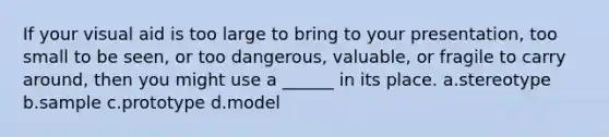 If your visual aid is too large to bring to your presentation, too small to be seen, or too dangerous, valuable, or fragile to carry around, then you might use a ______ in its place. a.stereotype b.sample c.prototype d.model