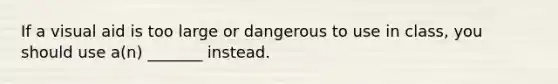 If a visual aid is too large or dangerous to use in class, you should use a(n) _______ instead.