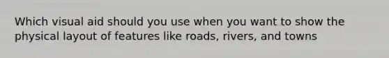 Which visual aid should you use when you want to show the physical layout of features like roads, rivers, and towns