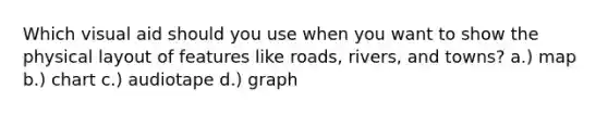 Which visual aid should you use when you want to show the physical layout of features like roads, rivers, and towns? a.) map b.) chart c.) audiotape d.) graph