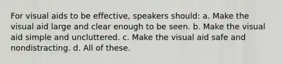 For visual aids to be effective, speakers should: a. Make the visual aid large and clear enough to be seen. b. Make the visual aid simple and uncluttered. c. Make the visual aid safe and nondistracting. d. All of these.