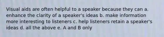 Visual aids are often helpful to a speaker because they can a. enhance the clarity of a speaker's ideas b. make information more interesting to listeners c. help listeners retain a speaker's ideas d. all the above e. A and B only