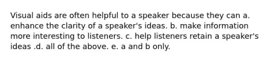 Visual aids are often helpful to a speaker because they can a. enhance the clarity of a speaker's ideas. b. make information more interesting to listeners. c. help listeners retain a speaker's ideas .d. all of the above. e. a and b only.