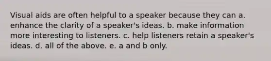 Visual aids are often helpful to a speaker because they can a. enhance the clarity of a speaker's ideas. b. make information more interesting to listeners. c. help listeners retain a speaker's ideas. d. all of the above. e. a and b only.