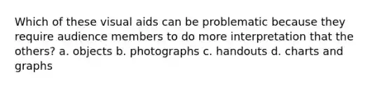 Which of these visual aids can be problematic because they require audience members to do more interpretation that the others? a. objects b. photographs c. handouts d. charts and graphs