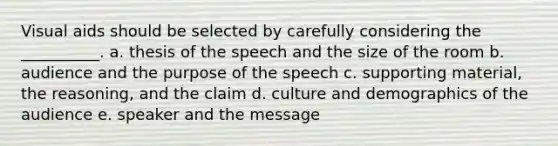 Visual aids should be selected by carefully considering the __________. a. thesis of the speech and the size of the room b. audience and the purpose of the speech c. supporting material, the reasoning, and the claim d. culture and demographics of the audience e. speaker and the message