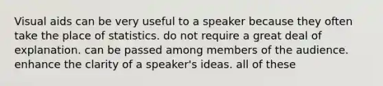 Visual aids can be very useful to a speaker because they often take the place of statistics. do not require a great deal of explanation. can be passed among members of the audience. enhance the clarity of a speaker's ideas. all of these