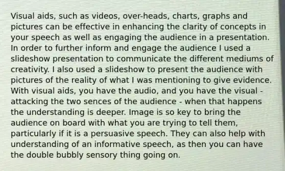 Visual aids, such as videos, over-heads, charts, graphs and pictures can be effective in enhancing the clarity of concepts in your speech as well as engaging the audience in a presentation. In order to further inform and engage the audience I used a slideshow presentation to communicate the different mediums of creativity. I also used a slideshow to present the audience with pictures of the reality of what I was mentioning to give evidence. With visual aids, you have the audio, and you have the visual - attacking the two sences of the audience - when that happens the understanding is deeper. Image is so key to bring the audience on board with what you are trying to tell them, particularly if it is a persuasive speech. They can also help with understanding of an informative speech, as then you can have the double bubbly sensory thing going on.